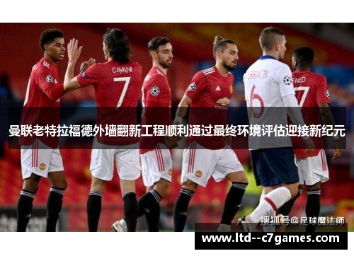 曼联老特拉福德外墙翻新工程顺利通过最终环境评估迎接新纪元