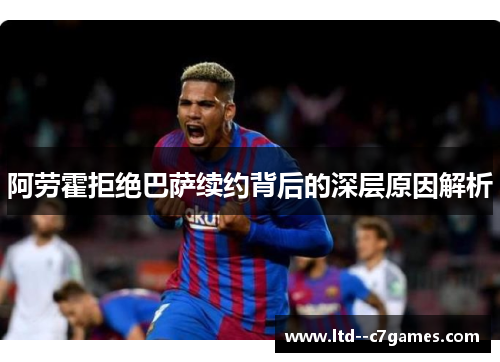 阿劳霍拒绝巴萨续约背后的深层原因解析